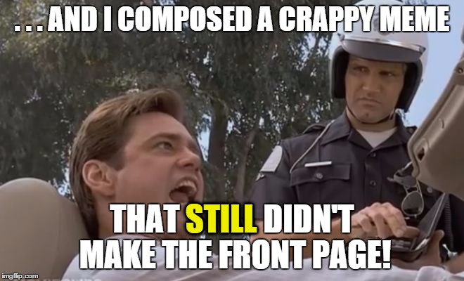 liar liar pulled over | . . . AND I COMPOSED A CRAPPY MEME THAT STILL DIDN'T MAKE THE FRONT PAGE! STILL | image tagged in liar liar pulled over | made w/ Imgflip meme maker