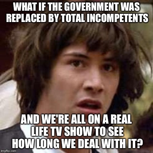 I think so... | WHAT IF THE GOVERNMENT WAS REPLACED BY TOTAL INCOMPETENTS; AND WE'RE ALL ON A REAL LIFE TV SHOW TO SEE HOW LONG WE DEAL WITH IT? | image tagged in memes,conspiracy keanu | made w/ Imgflip meme maker