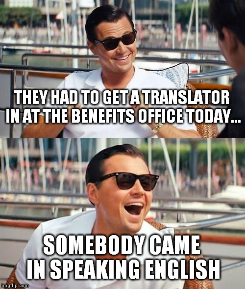 Leonardo Dicaprio Wolf Of Wall Street Meme | THEY HAD TO GET A TRANSLATOR IN AT THE BENEFITS OFFICE TODAY... SOMEBODY CAME IN SPEAKING ENGLISH | image tagged in memes,leonardo dicaprio wolf of wall street | made w/ Imgflip meme maker