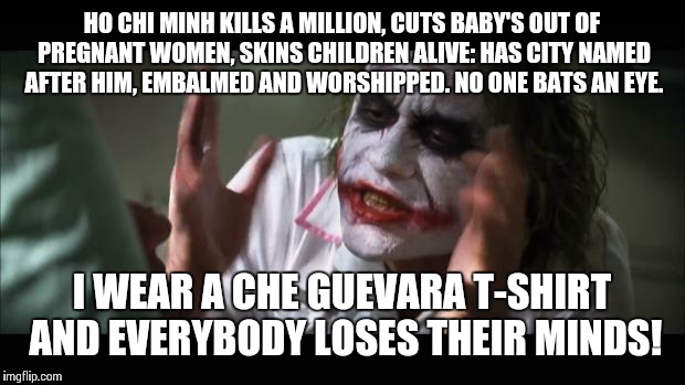 And everybody loses their minds Meme | HO CHI MINH KILLS A MILLION, CUTS BABY'S OUT OF PREGNANT WOMEN, SKINS CHILDREN ALIVE: HAS CITY NAMED AFTER HIM, EMBALMED AND WORSHIPPED. NO ONE BATS AN EYE. I WEAR A CHE GUEVARA T-SHIRT AND EVERYBODY LOSES THEIR MINDS! | image tagged in memes,and everybody loses their minds | made w/ Imgflip meme maker