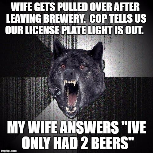 Insanity Wolf Meme | WIFE GETS PULLED OVER AFTER LEAVING BREWERY.  COP TELLS US OUR LICENSE PLATE LIGHT IS OUT. MY WIFE ANSWERS "IVE ONLY HAD 2 BEERS" | image tagged in memes,insanity wolf,AdviceAnimals | made w/ Imgflip meme maker