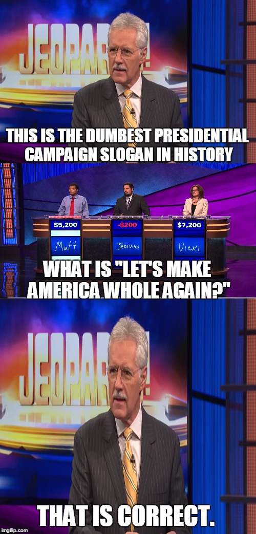 I'll take dumb things said by candidates for $1,000. | THIS IS THE DUMBEST PRESIDENTIAL CAMPAIGN SLOGAN IN HISTORY; WHAT IS "LET'S MAKE AMERICA WHOLE AGAIN?"; THAT IS CORRECT. | image tagged in memes,alex trebek,hillary clinton,democrats | made w/ Imgflip meme maker