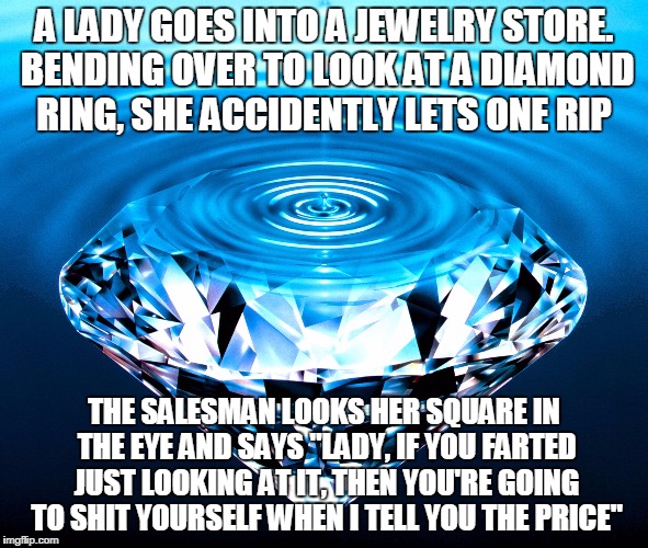 Diamonds | A LADY GOES INTO A JEWELRY STORE. BENDING OVER TO LOOK AT A DIAMOND RING, SHE ACCIDENTLY LETS ONE RIP; THE SALESMAN LOOKS HER SQUARE IN THE EYE AND SAYS "LADY, IF YOU FARTED JUST LOOKING AT IT, THEN YOU'RE GOING TO SHIT YOURSELF WHEN I TELL YOU THE PRICE" | image tagged in diamonds | made w/ Imgflip meme maker