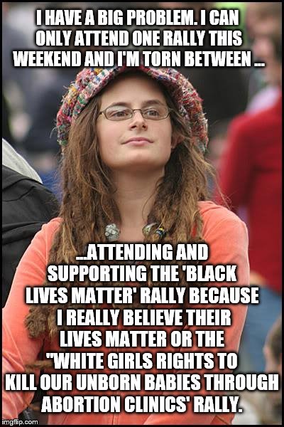 The college liberal dilemma | I HAVE A BIG PROBLEM. I CAN ONLY ATTEND ONE RALLY THIS WEEKEND AND I'M TORN BETWEEN ... ...ATTENDING AND SUPPORTING THE 'BLACK LIVES MATTER' RALLY BECAUSE  I REALLY BELIEVE THEIR LIVES MATTER OR THE "WHITE GIRLS RIGHTS TO KILL OUR UNBORN BABIES THROUGH ABORTION CLINICS' RALLY. | image tagged in memes,college liberal,black lives matter,abortion,what am i doing with my life | made w/ Imgflip meme maker