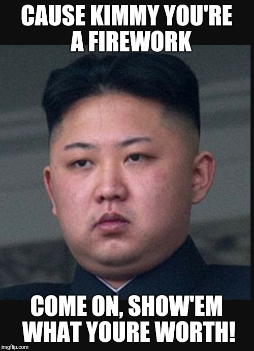 Do you ever feel? | CAUSE KIMMY YOU'RE  A FIREWORK; COME ON, SHOW'EM WHAT YOURE WORTH! | image tagged in kim jong un | made w/ Imgflip meme maker