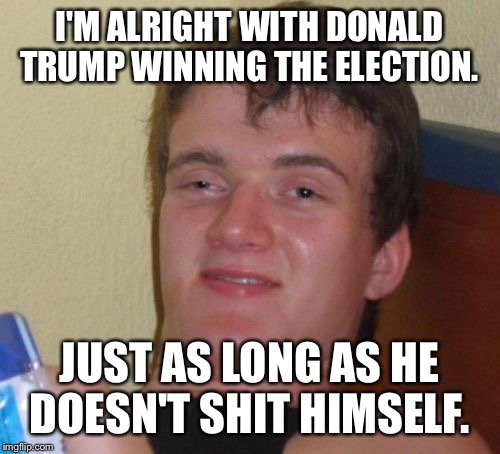 10 Guy | I'M ALRIGHT WITH DONALD TRUMP WINNING THE ELECTION. JUST AS LONG AS HE DOESN'T SHIT HIMSELF. | image tagged in memes,10 guy | made w/ Imgflip meme maker