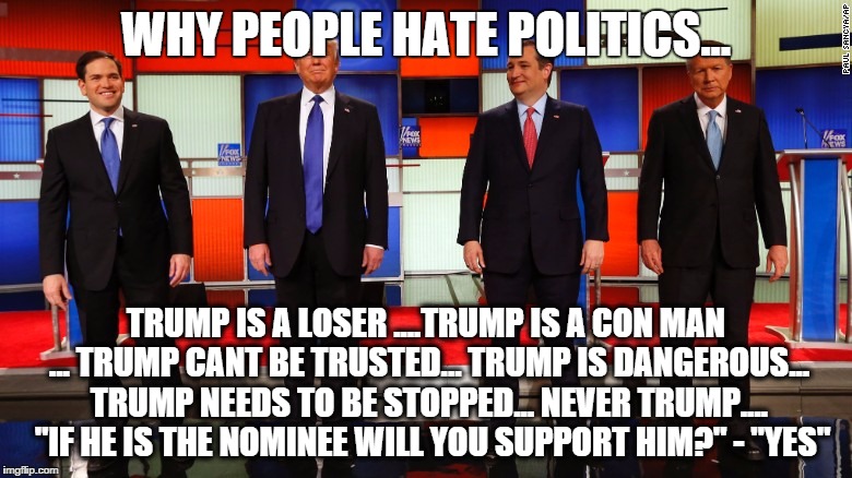 Why We Hate Politics | WHY PEOPLE HATE POLITICS... TRUMP IS A LOSER ....TRUMP IS A CON MAN ... TRUMP CANT BE TRUSTED... TRUMP IS DANGEROUS... TRUMP NEEDS TO BE STOPPED... NEVER TRUMP.... 
"IF HE IS THE NOMINEE WILL YOU SUPPORT HIM?" -
"YES" | image tagged in gop hypocrite,debate,trump,politics,gop | made w/ Imgflip meme maker