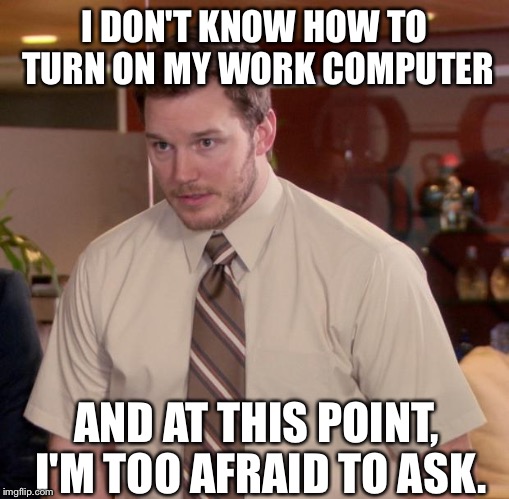The new guy at the office be like... | I DON'T KNOW HOW TO TURN ON MY WORK COMPUTER; AND AT THIS POINT, I'M TOO AFRAID TO ASK. | image tagged in memes,afraid to ask andy,chris pratt,parks and rec,parks and recreation,coworkers | made w/ Imgflip meme maker