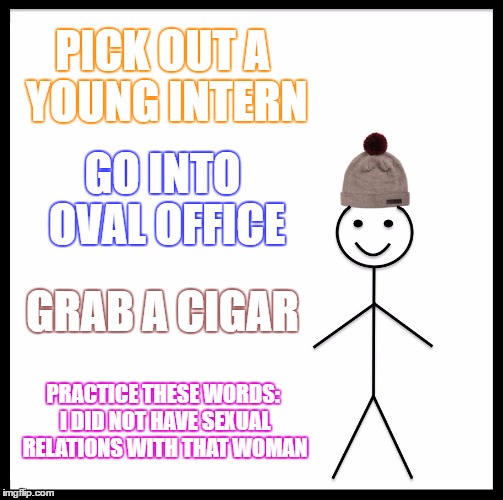 Be Like Bill | PICK OUT A YOUNG INTERN; GO INTO OVAL OFFICE; GRAB A CIGAR; PRACTICE THESE WORDS: I DID NOT HAVE SEXUAL RELATIONS WITH THAT WOMAN | image tagged in memes,be like bill | made w/ Imgflip meme maker