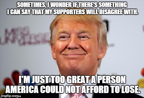 Long time ago during the time of corruption and political correctness, the destiny of a great country lies on the shoulder of... | SOMETIMES, I WONDER IF THERE'S SOMETHING I CAN SAY THAT MY SUPPORTERS WILL DISAGREE WITH. I'M JUST TOO GREAT A PERSON AMERICA COULD NOT AFFORD TO LOSE. | image tagged in donald trump approves,funny,memes,front page | made w/ Imgflip meme maker