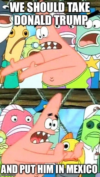 Put It Somewhere Else Patrick | WE SHOULD TAKE DONALD TRUMP; AND PUT HIM IN MEXICO | image tagged in memes,put it somewhere else patrick | made w/ Imgflip meme maker