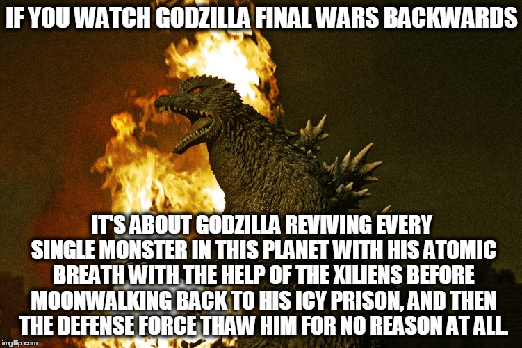 If you watch Godzilla Final Wars backwards... | IF YOU WATCH GODZILLA FINAL WARS BACKWARDS; IT'S ABOUT GODZILLA REVIVING EVERY SINGLE MONSTER IN THIS PLANET WITH HIS ATOMIC BREATH WITH THE HELP OF THE XILIENS BEFORE MOONWALKING BACK TO HIS ICY PRISON, AND THEN THE DEFENSE FORCE THAW HIM FOR NO REASON AT ALL. | image tagged in godzilla,gojira,godzilla final wars | made w/ Imgflip meme maker