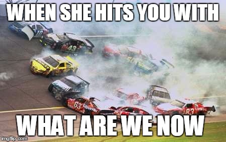 Because Race Car Meme | WHEN SHE HITS YOU WITH; WHAT ARE WE NOW | image tagged in memes,because race car | made w/ Imgflip meme maker
