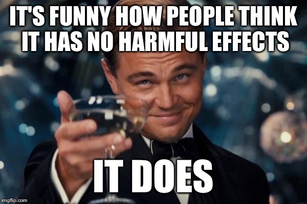 Leonardo Dicaprio Cheers Meme | IT'S FUNNY HOW PEOPLE THINK IT HAS NO HARMFUL EFFECTS IT DOES | image tagged in memes,leonardo dicaprio cheers | made w/ Imgflip meme maker