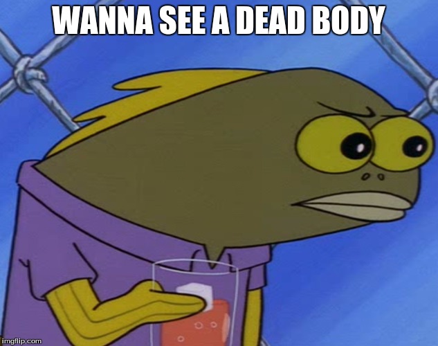 spongebobfish |  WANNA SEE A DEAD BODY | image tagged in spongebobfish | made w/ Imgflip meme maker