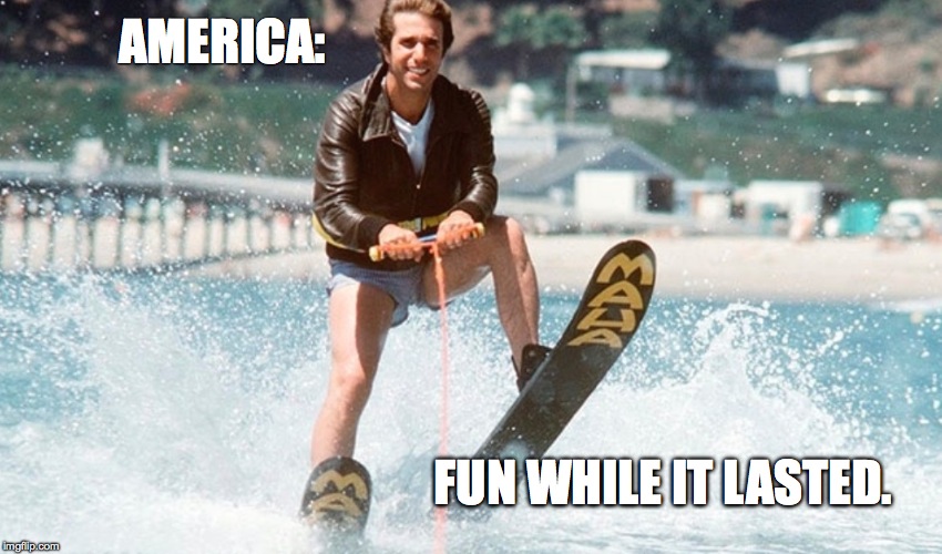 America: Fun While It Lasted | AMERICA:; FUN WHILE IT LASTED. | image tagged in the fonz | made w/ Imgflip meme maker