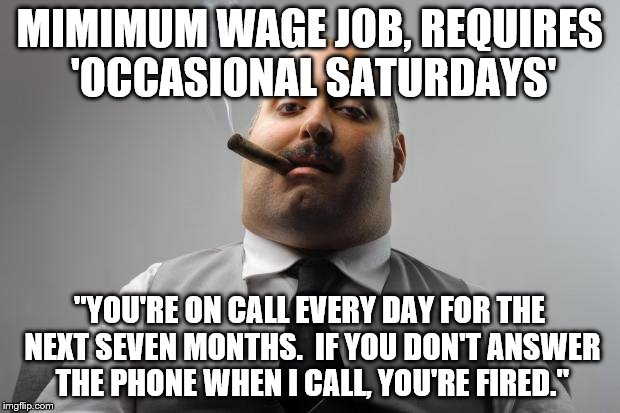 Scumbag Boss | MIMIMUM WAGE JOB, REQUIRES 'OCCASIONAL SATURDAYS'; "YOU'RE ON CALL EVERY DAY FOR THE NEXT SEVEN MONTHS.  IF YOU DON'T ANSWER THE PHONE WHEN I CALL, YOU'RE FIRED." | image tagged in memes,scumbag boss,AdviceAnimals | made w/ Imgflip meme maker