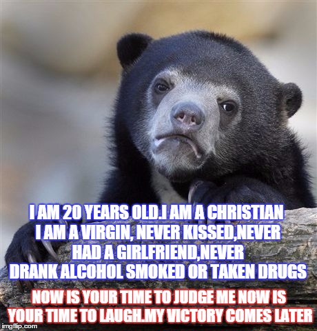 Confession Bear | I AM 20 YEARS OLD.I AM A CHRISTIAN I AM A VIRGIN, NEVER KISSED,NEVER HAD A GIRLFRIEND,NEVER DRANK ALCOHOL SMOKED OR TAKEN DRUGS; NOW IS YOUR TIME TO JUDGE ME NOW IS YOUR TIME TO LAUGH.MY VICTORY COMES LATER | image tagged in memes,confession bear | made w/ Imgflip meme maker