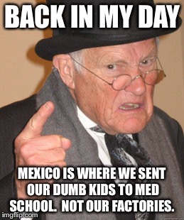 Back In My Day Meme | BACK IN MY DAY MEXICO IS WHERE WE SENT OUR DUMB KIDS TO MED SCHOOL.  NOT OUR FACTORIES. | image tagged in memes,back in my day | made w/ Imgflip meme maker