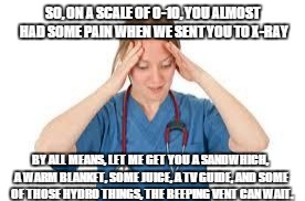 almost had pain | SO, ON A SCALE OF 0-10, YOU ALMOST HAD SOME PAIN WHEN WE SENT YOU TO X-RAY; BY ALL MEANS, LET ME GET YOU A SANDWHICH, A WARM BLANKET, SOME JUICE, A TV GUIDE, AND SOME OF THOSE HYDRO THINGS, THE BEEPING VENT CAN WAIT. | image tagged in nurse,entitlement,pain meds | made w/ Imgflip meme maker