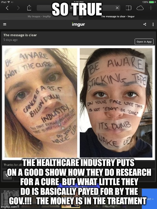 Stopped being fooled | SO TRUE; THE HEALTHCARE INDUSTRY PUTS ON A GOOD SHOW HOW THEY DO RESEARCH FOR A CURE  BUT WHAT LITTLE THEY DO IS BASICALLY PAYED FOR BY THE GOV.!!!   THE MONEY IS IN THE TREATMENT | image tagged in medicine | made w/ Imgflip meme maker