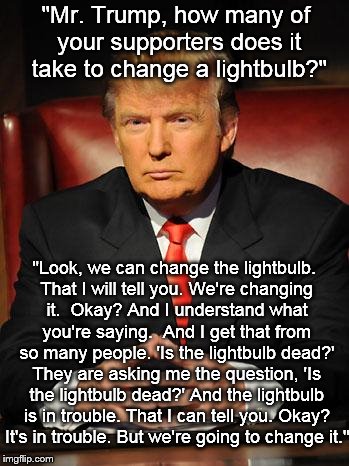 Serious Trump | "Mr. Trump, how many of your supporters does it take to change a lightbulb?"; "Look, we can change the lightbulb. That I will tell you. We're changing it.  Okay? And I understand what you're saying.  And I get that from so many people. 'Is the lightbulb dead?' They are asking me the question, 'Is the lightbulb dead?' And the lightbulb is in trouble. That I can tell you. Okay? It's in trouble. But we're going to change it." | image tagged in serious trump | made w/ Imgflip meme maker