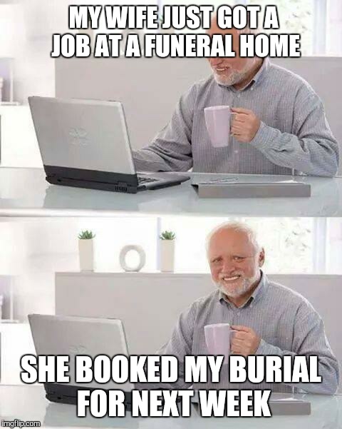 Hide the Pain Harold | MY WIFE JUST GOT A JOB AT A FUNERAL HOME; SHE BOOKED MY BURIAL FOR NEXT WEEK | image tagged in memes,hide the pain harold | made w/ Imgflip meme maker
