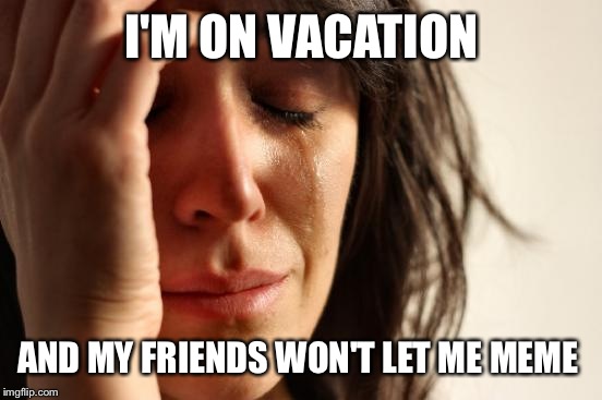 First World Problems Meme | I'M ON VACATION AND MY FRIENDS WON'T LET ME MEME | image tagged in memes,first world problems | made w/ Imgflip meme maker