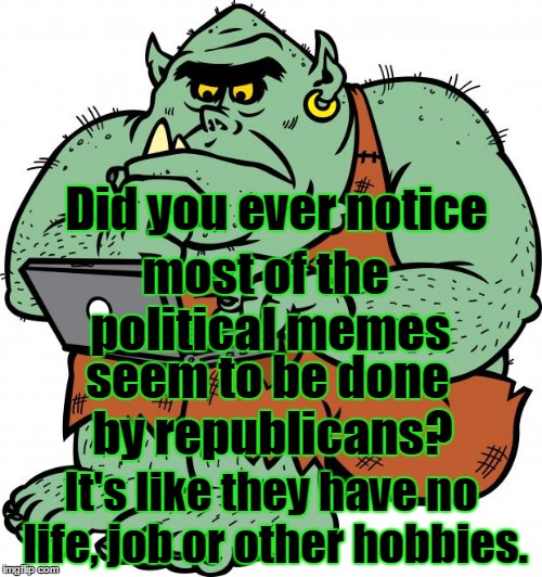 Trolling Trolls | Did you ever notice; most of the political memes; seem to be done by republicans? It's like they have no life, job or other hobbies. | image tagged in troll,republicans,morons,sexless,no life | made w/ Imgflip meme maker