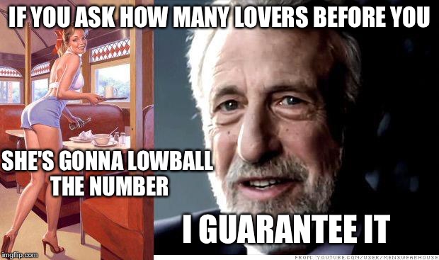 How many guys came before you? | IF YOU ASK HOW MANY LOVERS BEFORE YOU; SHE'S GONNA LOWBALL THE NUMBER; I GUARANTEE IT | image tagged in i guarantee it,memes | made w/ Imgflip meme maker