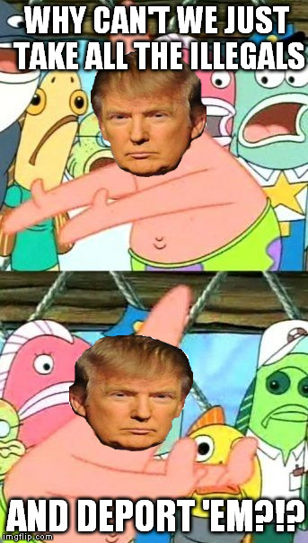 Put Them Somewhere Else Trump | WHY CAN'T WE JUST TAKE ALL THE ILLEGALS; AND DEPORT 'EM?!? | image tagged in memes,put it somewhere else patrick,donald trump,illegal immigration | made w/ Imgflip meme maker