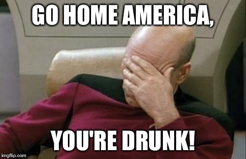 Captain Picard Facepalm Meme | GO HOME AMERICA, YOU'RE DRUNK! | image tagged in memes,captain picard facepalm | made w/ Imgflip meme maker