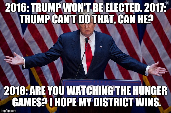 Donald Trump |  2016: TRUMP WON'T BE ELECTED.
2017: TRUMP CAN'T DO THAT, CAN HE? 2018: ARE YOU WATCHING THE HUNGER GAMES? I HOPE MY DISTRICT WINS. | image tagged in donald trump | made w/ Imgflip meme maker