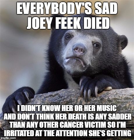 Confession Bear Meme | EVERYBODY'S SAD JOEY FEEK DIED; I DIDN'T KNOW HER OR HER MUSIC AND DON'T THINK HER DEATH IS ANY SADDER THAN ANY OTHER CANCER VICTIM SO I'M IRRITATED AT THE ATTENTION SHE'S GETTING | image tagged in memes,confession bear,AdviceAnimals | made w/ Imgflip meme maker
