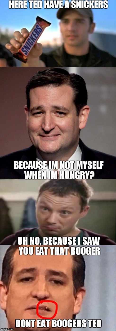 Eat snickers, not boogers | HERE TED HAVE A SNICKERS; BECAUSE IM NOT MYSELF WHEN IM HUNGRY? UH NO, BECAUSE I SAW YOU EAT THAT BOOGER; DONT EAT BOOGERS TED | image tagged in ted cruz,snickers,funny memes,booger | made w/ Imgflip meme maker