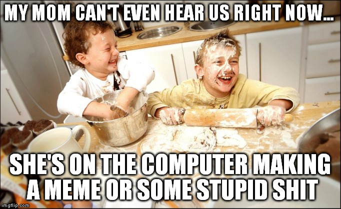 MY MOM CAN'T EVEN HEAR US RIGHT NOW... SHE'S ON THE COMPUTER MAKING A MEME OR SOME STUPID SHIT | made w/ Imgflip meme maker
