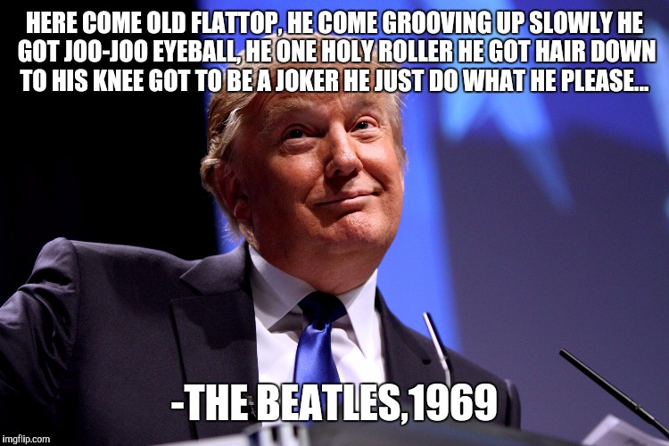 Donald Trump | HERE COME OLD FLATTOP, HE COME GROOVING UP SLOWLY
HE GOT JOO-JOO EYEBALL, HE ONE HOLY ROLLER
HE GOT HAIR DOWN TO HIS KNEE
GOT TO BE A JOKER HE JUST DO WHAT HE PLEASE... -THE BEATLES,1969 | image tagged in donald trump | made w/ Imgflip meme maker