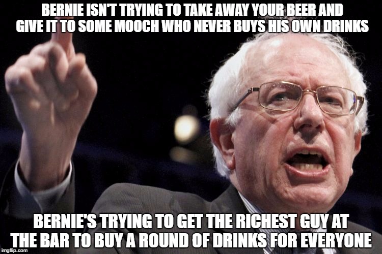 Bernie Sanders | BERNIE ISN'T TRYING TO TAKE AWAY YOUR BEER AND GIVE IT TO SOME MOOCH WHO NEVER BUYS HIS OWN DRINKS; BERNIE'S TRYING TO GET THE RICHEST GUY AT THE BAR TO BUY A ROUND OF DRINKS FOR EVERYONE | image tagged in bernie sanders | made w/ Imgflip meme maker
