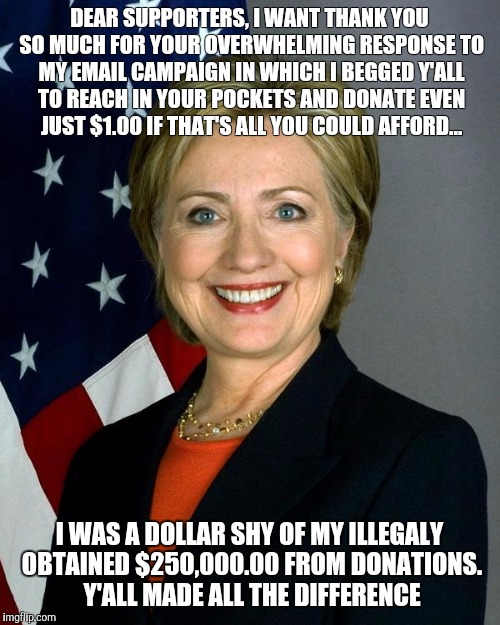 Hillary Clinton Meme | DEAR SUPPORTERS, I WANT THANK YOU SO MUCH FOR YOUR OVERWHELMING RESPONSE TO MY EMAIL CAMPAIGN IN WHICH I BEGGED Y'ALL TO REACH IN YOUR POCKETS AND DONATE EVEN JUST $1.00 IF THAT'S ALL YOU COULD AFFORD... I WAS A DOLLAR SHY OF MY ILLEGALY OBTAINED $250,000.00 FROM DONATIONS. Y'ALL MADE ALL THE DIFFERENCE | image tagged in hillaryclinton | made w/ Imgflip meme maker