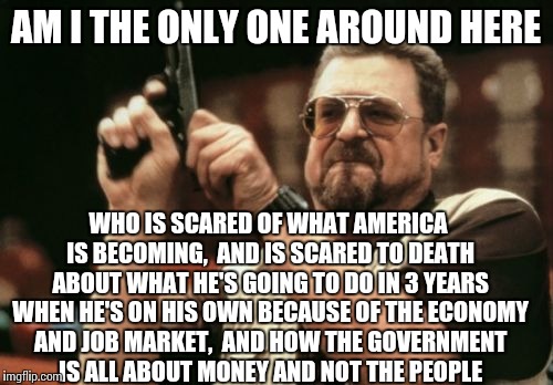 Am I The Only One Around Here | AM I THE ONLY ONE AROUND HERE; WHO IS SCARED OF WHAT AMERICA IS BECOMING,  AND IS SCARED TO DEATH ABOUT WHAT HE'S GOING TO DO IN 3 YEARS WHEN HE'S ON HIS OWN BECAUSE OF THE ECONOMY AND JOB MARKET,  AND HOW THE GOVERNMENT IS ALL ABOUT MONEY AND NOT THE PEOPLE | image tagged in memes,am i the only one around here | made w/ Imgflip meme maker