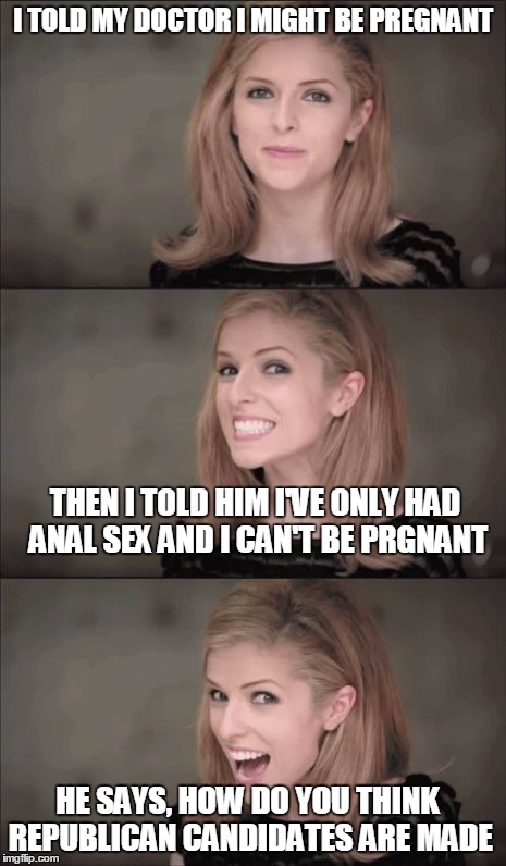 Republican Canidates | I TOLD MY DOCTOR I MIGHT BE PREGNANT; THEN I TOLD HIM I'VE ONLY HAD ANAL SEX AND I CAN'T BE PRGNANT; HE SAYS, HOW DO YOU THINK REPUBLICAN CANDIDATES ARE MADE | image tagged in bad pun anna kendrick,memes | made w/ Imgflip meme maker