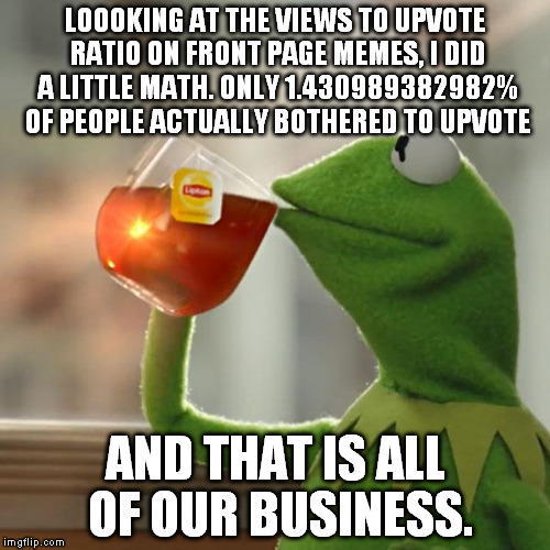 This has to stop. If you like a meme, upvote it!  | LOOOKING AT THE VIEWS TO UPVOTE RATIO ON FRONT PAGE MEMES, I DID A LITTLE MATH. ONLY 1.430989382982% OF PEOPLE ACTUALLY BOTHERED TO UPVOTE; AND THAT IS ALL OF OUR BUSINESS. | image tagged in memes,but thats none of my business,kermit the frog | made w/ Imgflip meme maker