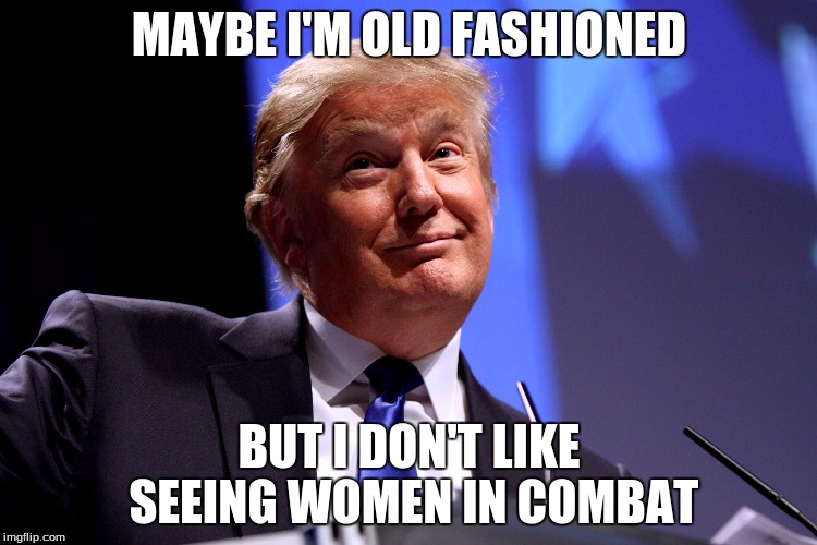 Donald Trump No2 | MAYBE I'M OLD FASHIONED; BUT I DON'T LIKE SEEING WOMEN IN COMBAT | image tagged in donald trump no2 | made w/ Imgflip meme maker
