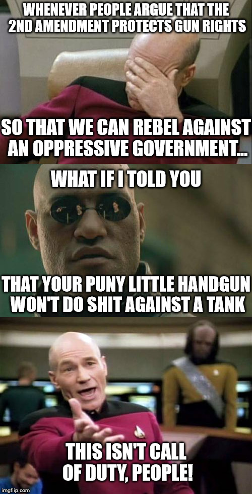 There are no respawns, either! | WHENEVER PEOPLE ARGUE THAT THE 2ND AMENDMENT PROTECTS GUN RIGHTS; SO THAT WE CAN REBEL AGAINST AN OPPRESSIVE GOVERNMENT... WHAT IF I TOLD YOU; THAT YOUR PUNY LITTLE HANDGUN WON'T DO SHIT AGAINST A TANK; THIS ISN'T CALL OF DUTY, PEOPLE! | image tagged in captain picard facepalm,picard wtf,matrix morpheus | made w/ Imgflip meme maker