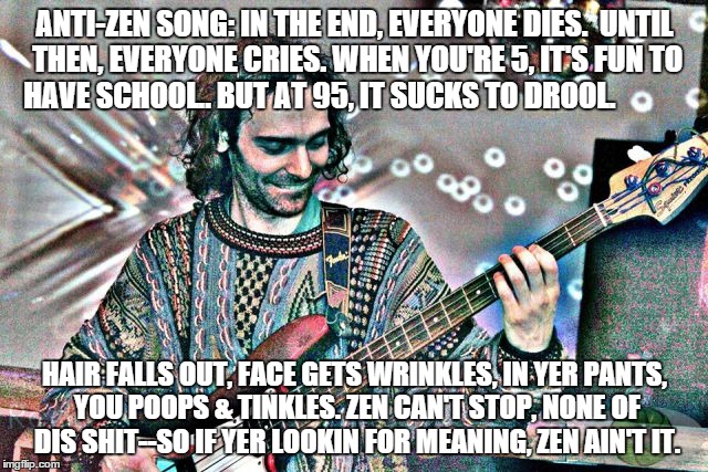zen sucks | ANTI-ZEN SONG: IN THE END, EVERYONE DIES.  UNTIL THEN, EVERYONE CRIES. WHEN YOU'RE 5, IT'S FUN TO HAVE SCHOOL.. BUT AT 95, IT SUCKS TO DROOL. HAIR FALLS OUT, FACE GETS WRINKLES, IN YER PANTS, YOU POOPS & TINKLES. ZEN CAN'T STOP, NONE OF DIS SHIT--SO IF YER LOOKIN FOR MEANING, ZEN AIN'T IT. | image tagged in zen | made w/ Imgflip meme maker