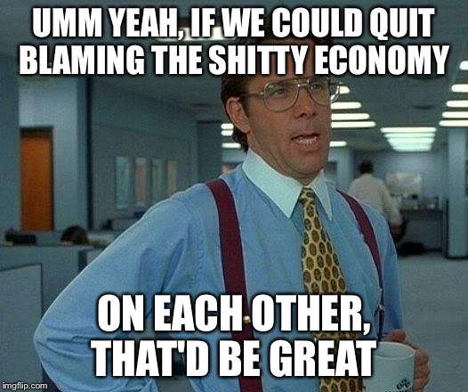 That Would Be Great Meme | UMM YEAH, IF WE COULD QUIT BLAMING THE SHITTY ECONOMY ON EACH OTHER, THAT'D BE GREAT | image tagged in memes,that would be great | made w/ Imgflip meme maker