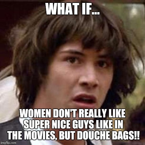 Conspiracy Keanu | WHAT IF... WOMEN DON'T REALLY LIKE SUPER NICE GUYS LIKE IN THE MOVIES, BUT DOUCHE BAGS!! | image tagged in memes,conspiracy keanu | made w/ Imgflip meme maker
