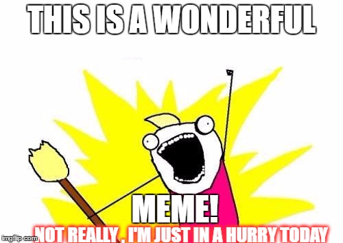 X All The Y Meme | THIS IS A WONDERFUL; MEME! NOT REALLY , I'M JUST IN A HURRY TODAY | image tagged in memes,x all the y | made w/ Imgflip meme maker