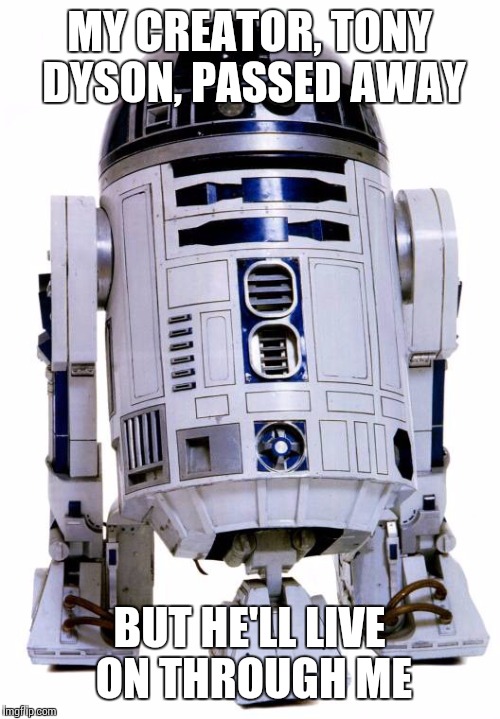 R2 D2 | MY CREATOR, TONY DYSON, PASSED AWAY; BUT HE'LL LIVE ON THROUGH ME | image tagged in r2 d2 | made w/ Imgflip meme maker