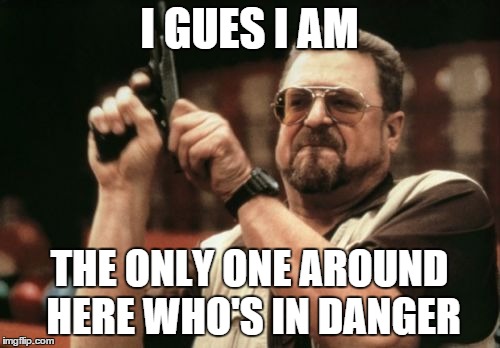 I GUES I AM THE ONLY ONE AROUND HERE WHO'S IN DANGER | image tagged in memes,am i the only one around here | made w/ Imgflip meme maker